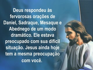 Deus respondeu às
fervorosas orações de
Daniel, Sadraque, Mesaque e
Abednego de um modo
dramático. Ele estava
preocupado com sua difícil
situação. Jesus ainda hoje
tem a mesma preocupação
com você.
 