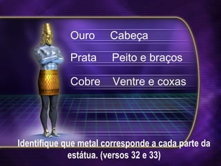 Identifique que metal corresponde a cada parte da
estátua. (versos 32 e 33)
Ouro Cabeça
Prata Peito e braços
Cobre Ventre e coxas
 
