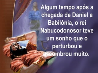 Algum tempo após a
chegada de Daniel a
Babilônia, o rei
Nabucodonosor teve
um sonho que o
perturbou e
assombrou muito.
 
