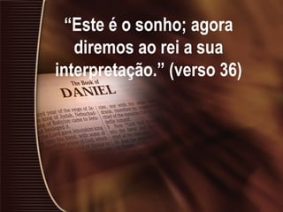 “Este é o sonho; agora
diremos ao rei a sua
interpretação.” (verso 36)
 