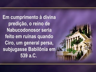 Em cumprimento à divina
predição, o reino de
Nabucodonosor seria
feito em ruínas quando
Ciro, um general persa,
subjugasse Babilônia em
539 a.C.
 