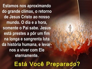 Estamos nos aproximando
do grande clímax, o retorno
de Jesus Cristo ao nosso
mundo. O dia e a hora,
somente o Pai sabe. Jesus
está prestes a pôr um fim
na longa e sangrenta luta
da história humana, e levar-
nos a viver com Ele
eternamente.
Está Você Preparado?
 