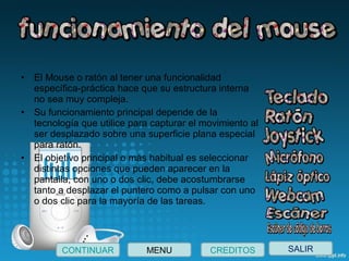 • El Mouse o ratón al tener una funcionalidad 
específica-práctica hace que su estructura interna 
no sea muy compleja.
• Su funcionamiento principal depende de la 
tecnología que utilice para capturar el movimiento al 
ser desplazado sobre una superficie plana especial 
para ratón.
• El objetivo principal o más habitual es seleccionar 
distintas opciones que pueden aparecer en la 
pantalla, con uno o dos clic, debe acostumbrarse 
tanto a desplazar el puntero como a pulsar con uno 
o dos clic para la mayoría de las tareas.
SALIRCONTINUAR CREDITOSMENU
 