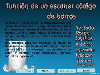 SALIRCONTINUAR CREDITOSMENU
La  lectora  o  escáner,  es  un  dispositivo  que  por 
medio de un láser lee un código de barras y emite 
el número que muestra el código de barras, no la 
imagen.  De  ésta  forma  agiliza  el  ingreso  de  un 
código numérico, que de otra forma sería tedioso 
digitar.
Muy  práctico  para  los  ingresos  de  datos  en 
almacenes, supermercados y todo lugar donde se 
pueda  codificar  un  elemento,  para  establecer  un 
orden  y  control,  como  hospitales,  fábricas, 
control de ingreso, etc.
 