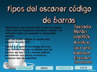SALIRCONTINUAR CREDITOSMENU
lápiz óptico, que durante años ha sido el elegido, 
sobre todo de comercios minoristas, debido a su 
reducido costo y su pequeño y manipulable 
tamaño.
CCD, los cuales utilizan un sensor foto 
detector del tipo CCD
Debido a la potente tecnología de la luz 
láser brindan mejores resultados que los 
escáner del tipo CCD y lápices ópticos, 
permitiendo una lectura correcta en 
cualquier tipo de superficie.
 