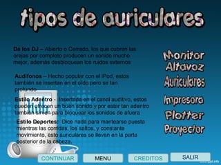 SALIRCONTINUAR CREDITOSMENU
De los DJ – Abierto o Cerrado, los que cubren las 
orejas por completo producen un sonido mucho 
mejor, además desbloquean los ruidos externos
Audífonos – Hecho popular con el iPod, estos 
también se insertan en el oído pero se tan 
profundo
Estilo Adentro -  Insertada en el canal auditivo, estos 
pueden ofrecen un buen sonido y por estar tan adentro 
también sirven para bloquear los sonidos de afuera
Estilo Deportes:  Dice nada para mantearse puesta 
mientras las corridas, los saltos, y constante 
movimiento, esto auriculares se llevan en la parte 
posterior de la cabeza.
 