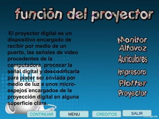 SALIRCONTINUAR CREDITOSMENU
 El proyector digital es un
dispositivo encargado de
recibir por medio de un
puerto, las señales de video
procedentes de la
computadora, procesar la
señal digital y descodificarla
para poder ser enviada por
medio de luz a unos micro-
espejos encargados de la
proyección digital en alguna
superficie clara.
 