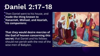 Daniel 2:17-18
Then Daniel went to his house, and
made the thing known to
Hananiah, Mishael, and Azariah,
his companions:
That they would desire mercies of
the God of heaven concerning this
secret; that Daniel and his fellows
should not perish with the rest of the
wise men of Babylon.
 