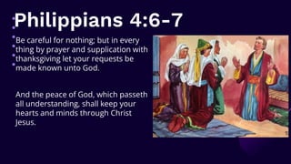 Philippians 4:6-7
Be careful for nothing; but in every
thing by prayer and supplication with
thanksgiving let your requests be
made known unto God.
And the peace of God, which passeth
all understanding, shall keep your
hearts and minds through Christ
Jesus.
 