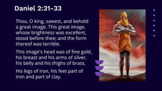 Daniel 2:31-33
Thou, O king, sawest, and behold
a great image. This great image,
whose brightness was excellent,
stood before thee; and the form
thereof was terrible.
This image's head was of fine gold,
his breast and his arms of silver,
his belly and his thighs of brass,
His legs of iron, his feet part of
iron and part of clay.
 