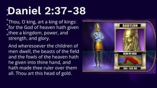 Daniel 2:37-38
Thou, O king, art a king of kings:
for the God of heaven hath given
thee a kingdom, power, and
strength, and glory.
And wheresoever the children of
men dwell, the beasts of the field
and the fowls of the heaven hath
he given into thine hand, and
hath made thee ruler over them
all. Thou art this head of gold.
 