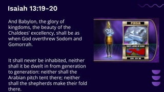 Isaiah 13:19-20
And Babylon, the glory of
kingdoms, the beauty of the
Chaldees' excellency, shall be as
when God overthrew Sodom and
Gomorrah.
It shall never be inhabited, neither
shall it be dwelt in from generation
to generation: neither shall the
Arabian pitch tent there; neither
shall the shepherds make their fold
there.
 