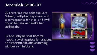 Jeremiah 51:36-37
36 Therefore thus saith the Lord;
Behold, I will plead thy cause, and
take vengeance for thee; and I will
dry up her sea, and make her
springs dry.
37 And Babylon shall become
heaps, a dwelling place for dragons,
an astonishment, and an hissing,
without an inhabitant.
 