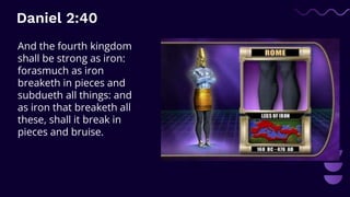 Daniel 2:40
And the fourth kingdom
shall be strong as iron:
forasmuch as iron
breaketh in pieces and
subdueth all things: and
as iron that breaketh all
these, shall it break in
pieces and bruise.
 