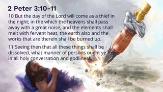 2 Peter 3:10-11
10 But the day of the Lord will come as a thief in
the night; in the which the heavens shall pass
away with a great noise, and the elements shall
melt with fervent heat, the earth also and the
works that are therein shall be burned up.
11 Seeing then that all these things shall be
dissolved, what manner of persons ought ye to be
in all holy conversation and godliness,
 