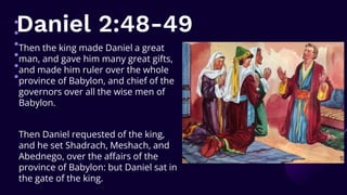 Daniel 2:48-49
Then the king made Daniel a great
man, and gave him many great gifts,
and made him ruler over the whole
province of Babylon, and chief of the
governors over all the wise men of
Babylon.
Then Daniel requested of the king,
and he set Shadrach, Meshach, and
Abednego, over the affairs of the
province of Babylon: but Daniel sat in
the gate of the king.
 
