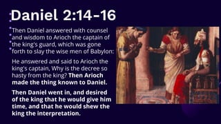 Daniel 2:14-16
Then Daniel answered with counsel
and wisdom to Arioch the captain of
the king's guard, which was gone
forth to slay the wise men of Babylon:
He answered and said to Arioch the
king's captain, Why is the decree so
hasty from the king? Then Arioch
made the thing known to Daniel.
Then Daniel went in, and desired
of the king that he would give him
time, and that he would shew the
king the interpretation.
 