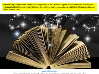 Then the king said to Daniel, “I know for sure your God is the God over all gods and the Lord over all kings. He
tells people about things they cannot know. I know this is true because you were able to tell these secret things
to me.” (Daniel 2:47)
www.freekidstories.org
Text from the Bible and 12 Foundation Stones. Art on page 5: (top) from PowerPointParadise; (bottom) © NASA. Last page art in public domain. All other art © TFI.
 