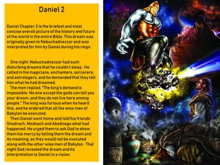 Daniel 2
Daniel Chapter 2 is the briefest and most
concise overall picture of the history and future
of the world in the entire Bible. This dream was
originally given to Nebuchadnezzar and was
interpretedfor him by Daniel duringhis reign.
One night, Nebuchadnezzarhad such
disturbing dreams that he couldn’t sleep. He
called in his magicians, enchanters, sorcerers,
and astrologers, and he demandedthat they tell
him what he had dreamed.
The men replied,“The king’s demand is
impossible. No one except the gods can tell you
your dream, and they do not live here among
people.” The king was furious when he heard
this, and he orderedthat all the wise men of
Babylon be executed.
Then Daniel went home and told his friends
Shadrach, Meshach and Abednego what had
happened. Heurged them to ask God to show
them his mercy by telling them the dream and
its meaning, so they would not be executed
along with the other wise men of Babylon. That
night God revealed the dream and its
interpretation to Daniel in a vision.
 