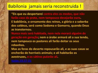 Babilonia jamais seria reconstruida !
“Eis que eu despertarei contra eles os medos, que não
farão caso da prata, nem tampouco desejarão ouro.
E babilônia, o ornamento dos reinos, a glória e a soberba
dos caldeus, será como Sodoma e Gomorra, quando Deus
as transtornou.
Nunca mais será habitada, nem nela morará alguém de
geração em geração; nem o árabe armará ali a sua tenda,
nem tampouco os pastores ali farão deitar os seus
rebanhos.
Mas as feras do deserto repousarão ali, e as suas casas se
encherão de horríveis animais; e ali habitarão os
avestruzes, e os sátiros pularão ali.
Isaías 13:17-21

 