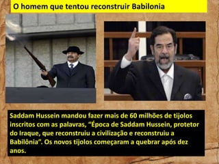 O homem que tentou reconstruir Babilonia

Saddam Hussein mandou fazer mais de 60 milhões de tijolos
inscritos com as palavras, “Época de Saddam Hussein, protetor
do Iraque, que reconstruiu a civilização e reconstruiu a
Babilônia”. Os novos tijolos começaram a quebrar após dez
anos.

 