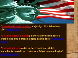 “A verdade brotará da terra, e a justiça olhará desde os
céus.Salmos 85:11
“E a terra ajudou a mulher; e a terra abriu a sua boca, e
tragou o rio que o dragão lançara da sua boca.” Apocalipse
12:16
“E vi subir da terra outra besta, e tinha dois chifres
semelhantes aos de um cordeiro; e falava como o dragão.”
Apocalipse 13:11

 