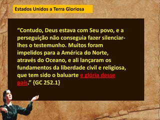 Estados Unidos a Terra Gloriosa

“Contudo, Deus estava com Seu povo, e a
perseguição não conseguia fazer silenciarlhes o testemunho. Muitos foram
impelidos para a América do Norte,
através do Oceano, e ali lançaram os
fundamentos da liberdade civil e religiosa,
que tem sido o baluarte e glória desse
país.” {GC 252.1}

 