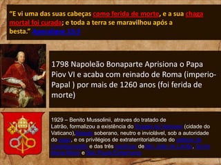 “E vi uma das suas cabeças como ferida de morte, e a sua chaga
mortal foi curada; e toda a terra se maravilhou após a
besta.” Apocalipse 13:3

1798 Napoleão Bonaparte Aprisiona o Papa
Piov VI e acaba com reinado de Roma (imperioPapal ) por mais de 1260 anos (foi ferida de
morte)
1929 – Benito Mussolinii, atraves do tratado de
Latrão, formalizou a existência do Estado do Vaticano (cidade do
Vaticano),Estado soberano, neutro e inviolável, sob a autoridade
do papa, e os privilégios de extraterritorialidade do palácio de
Castelgandolfo e das três basílicas deSão João de Latrão, Santa
Maria Maior e São Paulo Extramuros

 