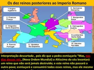 Os dez reinos posteriores ao Imperio Romano

Interpretação descartada , pois diz que a pedra esmiuçaria “Mas, nos
dias desses reis, (Nova Ordem Mundial) o Altissimo do céu levantará
um reino que não será jamais destruído; e este reino não passará a
outro povo; esmiuçará e consumirá todos esses reinos, mas ele mesmo

 