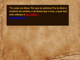“E o anjo me disse: Por que te admiras? Eu te direi o
mistério da mulher, e da besta que a traz, a qual tem
sete cabeças e dez chifres.”
Apocalipse 17:7

 