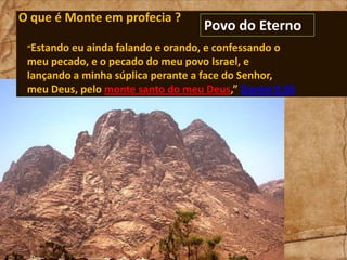 O que é Monte em profecia ?
“Estando

Povo do Eterno

eu ainda falando e orando, e confessando o
meu pecado, e o pecado do meu povo Israel, e
lançando a minha súplica perante a face do Senhor,
meu Deus, pelo monte santo do meu Deus,” Daniel 9:20

 
