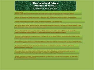 Dios revela el futuro
Profecia de daniel 2

Daniel-Nabucodonosor
Daniel 2:20-29
Y Daniel habló y dijo: Sea bendito el nombre de Dios de siglos en siglos, porque suyos son el poder y la sabiduría.
El muda los tiempos y las edades; quita reyes, y pone reyes; da la sabiduría a los sabios, y la ciencia a los entendidos.
El revela lo profundo y lo escondido; conoce lo que está en tinieblas, y con él mora la luz .
A ti, oh Dios de mis padres, te doy gracias y te alabo, porque me has dado sabiduría y fuerza, y ahora me has revelado lo que
te pedimos; pues nos has dado a conocer el asunto del rey.
Después de esto fue Daniel a Arioc, al cual el rey había puesto para matar a los sabios de Babilonia, y le dijo así: No
mates a los sabios de Babilonia; llévame a la presencia del rey, y yo le mostraré la interpretación .
Entonces Arioc llevó prontamente a Daniel ante el rey, y le dijo así: He hallado un varón de los deportados de Judá, el cual
dará al rey la interpretación.
Respondió el rey y dijo a Daniel, al cual llamaban Beltsasar: ¿Podrás tú hacerme conocer el sueño que vi, y su interpretación?
Daniel respondió delante del rey, diciendo: El misterio que el rey demanda, ni sabios, ni astrólogos, ni magos ni
adivinos lo pueden revelar al rey.
Pero hay un Dios en los cielos, el cual revela los misterios, y él ha hecho saber al rey Nabucodonosor lo que ha de
acontecer en los postreros días. He aquí tu sueño, y las visiones que has tenido en tu cama:
Estando tú, oh rey, en tu cama, te vinieron pensamientos por saber lo que había de ser en lo por venir; y el que revela
los misterios te mostró lo que ha de ser.

 