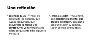 Una reflexión
• Jeremías 11:20 20 Pero, oh
Jehová de los ejércitos, que
juzgas con justicia, que
escudriñas la mente y el
corazón, vea yo tu venganza de
ellos; porque ante ti he expuesto
mi causa.
• Jeremías 17:10 10 Yo Jehová,
que escudriño la mente, que
pruebo el corazón, para dar a
cada uno según su camino,
según el fruto de sus obras.
 
