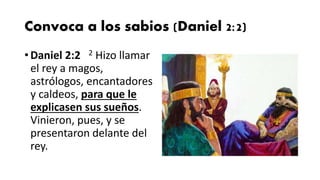 Convoca a los sabios (Daniel 2:2)
• Daniel 2:2 2 Hizo llamar
el rey a magos,
astrólogos, encantadores
y caldeos, para que le
explicasen sus sueños.
Vinieron, pues, y se
presentaron delante del
rey.
 