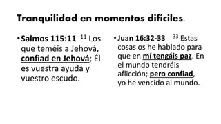 Tranquilidad en momentos difíciles.
•Salmos 115:11 11 Los
que teméis a Jehová,
confiad en Jehová; Él
es vuestra ayuda y
vuestro escudo.
•Juan 16:32-33 33 Estas
cosas os he hablado para
que en mí tengáis paz. En
el mundo tendréis
aflicción; pero confiad,
yo he vencido al mundo.
 