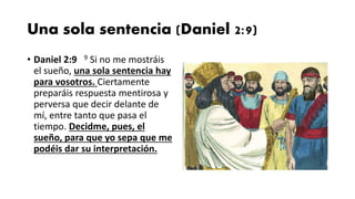Una sola sentencia (Daniel 2:9)
• Daniel 2:9 9 Si no me mostráis
el sueño, una sola sentencia hay
para vosotros. Ciertamente
preparáis respuesta mentirosa y
perversa que decir delante de
mí, entre tanto que pasa el
tiempo. Decidme, pues, el
sueño, para que yo sepa que me
podéis dar su interpretación.
 