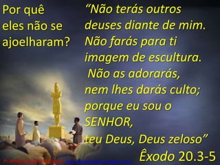 “Não terás outros deuses diante de mim.Não farás para ti imagem de escultura. Não as adorarás, nem lhes darás culto; porque eu sou o SENHOR, teu Deus, Deus zeloso”Êxodo 20.3-5Por quê eles não se ajoelharam?Pr. Welfany NolascoRodrigues  http://esbocopregacao.blogspot.com/