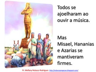 Todos se ajoelharam ao ouvir a música.Mas Misael, Hananias e Azarias se mantiveram firmes.Pr. Welfany NolascoRodrigues  http://esbocopregacao.blogspot.com/