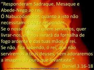 “Responderam Sadraque, Mesaque e Abede-Nego ao rei: Ó Nabucodonosor, quanto a isto não necessitamos de te responder.Se o nosso Deus, a quem servimos, quer livrar-nos, ele nos livrará da fornalha de fogo ardente e das tuas mãos, ó rei.Se não, fica sabendo, ó rei, que não serviremos a teus deuses, nem adoraremos a imagem de ouro que levantaste.” Daniel 3.16-18Pr. Welfany NolascoRodrigues  http://esbocopregacao.blogspot.com/