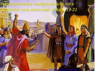 Nabucodonosor mandou amarrá-los e aumentar sete vezes mais o fogo: 19-21Pr. Welfany NolascoRodrigues  http://esbocopregacao.blogspot.com/