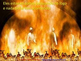 Eles estavam soltos passeando no fogo e nada tinha lhes acontecido.Pr. Welfany NolascoRodrigues  http://esbocopregacao.blogspot.com/