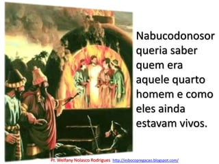 Nabucodonosor queria saber quem era aquele quarto homem e como eles ainda estavam vivos.Pr. Welfany NolascoRodrigues  http://esbocopregacao.blogspot.com/