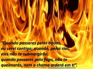 ”Quando passares pelas águas, eu serei contigo; quando, pelos rios, eles não te submergirão; quando passares pelo fogo, não te queimarás, nem a chama arderá em ti”.		Isaías 43.2Pr. Welfany NolascoRodrigues  http://esbocopregacao.blogspot.com/