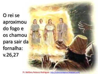 O rei se aproximou do fogo e os chamou para sair da fornalha: v.26,27Pr. Welfany NolascoRodrigues  http://esbocopregacao.blogspot.com/