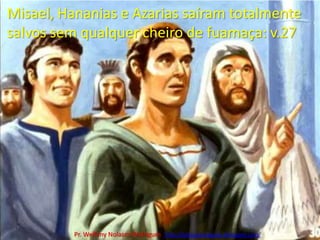 Misael, Hananias e Azarias saíram totalmente salvos sem qualquer cheiro de fuamaça: v.27Pr. Welfany NolascoRodrigues  http://esbocopregacao.blogspot.com/