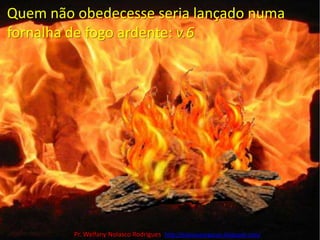 Quem não obedecesse seria lançado numa fornalha de fogo ardente: v.6Pr. Welfany NolascoRodrigues  http://esbocopregacao.blogspot.com/