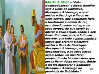DANIEL 3: 28-30 – “Falou
Nabucodonosor, e disse: Bendito
seja o Deus de Sadraque,
Mesaque e Abdenego, o qual
enviou o Seu Anjo e livrou os
Seus servos, que confiaram Nele
e frustraram a ordem do rei,
escolhendo antes entregar os
seus corpos, do que servir ou
adorar a deus algum, senão o seu
Deus. Por mim, pois, é feito um
decreto, que todo o povo, nação e
língua que proferir blasfêmia
contra o Deus de Sadraque,
Mesaque e Abdenego, seja
despedaçado, e as suas casas
sejam feitas um monturo;
porquanto não há outro deus que
possa livrar desta maneira. Então
o rei fez prosperar a Sadraque,
Mesaque e Abdenego na
província de Babilônia.”
100
 