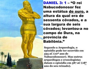 DANIEL 3: 1 – “O rei
Nabucodonosor fez
uma estátua de ouro, a
altura da qual era de
sessenta côvados, e a
sua largura de seis
côvados; levantou-a no
campo de Dura, na
província de
Babilônia.”
Segundo a Arqueologia, o
episódio pode ter ocorrido em
595 aC (10º ano de
Nabucodonosor). Mas outros
arqueólogos e cronologistas
datam o episódio em 587 aC (18º
ano do seu reinado).
11
 