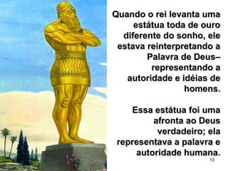13
Quando o rei levanta umaQuando o rei levanta uma
estátua toda de ouroestátua toda de ouro
diferente do sonho, elediferente do sonho, ele
estava reinterpretando aestava reinterpretando a
Palavra de Deus–Palavra de Deus–
representando arepresentando a
autoridade e idéias deautoridade e idéias de
homens.homens.
Essa estátua foi umaEssa estátua foi uma
afronta ao Deusafronta ao Deus
verdadeiro; elaverdadeiro; ela
representava a palavra erepresentava a palavra e
autoridade humana.autoridade humana.
 