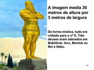 A imagem media 30A imagem media 30
metros de altura pormetros de altura por
3 metros de largura3 metros de largura
De forma mística, tudo eraDe forma mística, tudo era
voltado para o nº 6. Trêsvoltado para o nº 6. Três
deuses eram adorados emdeuses eram adorados em
Babilônia: Anu, Marduk ouBabilônia: Anu, Marduk ou
Bel e Nabu.Bel e Nabu.
14
 